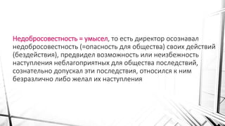 Недобросовестность = умысел, то есть директор осознавал
недобросовестность (=опасность для общества) своих действий
(бездействия), предвидел возможность или неизбежность
наступления неблагоприятных для общества последствий,
сознательно допускал эти последствия, относился к ним
безразлично либо желал их наступления
 
