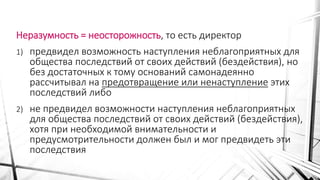Неразумность = неосторожность, то есть директор
1) предвидел возможность наступления неблагоприятных для
общества последствий от своих действий (бездействия), но
без достаточных к тому оснований самонадеянно
рассчитывал на предотвращение или ненаступление этих
последствий либо
2) не предвидел возможности наступления неблагоприятных
для общества последствий от своих действий (бездействия),
хотя при необходимой внимательности и
предусмотрительности должен был и мог предвидеть эти
последствия
 
