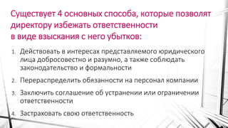 Существует 4 основных способа, которые позволят
директору избежать ответственности
в виде взыскания с него убытков:
1. Действовать в интересах представляемого юридического
лица добросовестно и разумно, а также соблюдать
законодательство и формальности
2. Перераспределить обязанности на персонал компании
3. Заключить соглашение об устранении или ограничении
ответственности
4. Застраховать свою ответственность
 