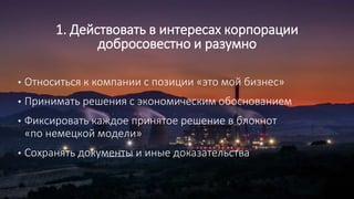 1. Действовать в интересах корпорации
добросовестно и разумно
• Относиться к компании с позиции «это мой бизнес»
• Принимать решения с экономическим обоснованием
• Фиксировать каждое принятое решение в блокнот
«по немецкой модели»
• Сохранять документы и иные доказательства
 
