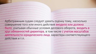 Арбитражным судам следует давать оценку тому, насколько
совершение того или иного действия входило или должно
было, учитывая обычные условия делового оборота, входить в
круг обязанностей директора, в том числе с учетом масштабов
деятельности юридического лица, характера соответствующего
действия и т.п.
 
