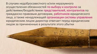 В случаях недобросовестного и/или неразумного
осуществления обязанностей по выбору и контролю за
действиями/бездействием представителей, контрагентов по
гражданско-правовым договорам, работников юридического
лица, а также ненадлежащей организации системы управления
юридическим лицом директор отвечает перед юридическим
лицом за причиненные в результате этого убытки
 