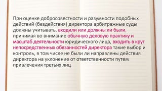 При оценке добросовестности и разумности подобных
действий (бездействия) директора арбитражные суды
должны учитывать, входили или должны ли были,
принимая во внимание обычную деловую практику и
масштаб деятельности юридического лица, входить в круг
непосредственных обязанностей директора такие выбор и
контроль, в том числе не были ли направлены действия
директора на уклонение от ответственности путем
привлечения третьих лиц
 