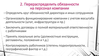 2. Перераспределить обязанности
на персонал компании
• Определить круг обязанностей директора и иных сотрудников
• Организовать функционирование компании с учетом масштаба
деятельности (штат, инфраструктура и пр.)
• Заключить договоры о полной материальной ответственности
с работниками
• Принять локальные акты (должностные инструкции,
регламенты, положения и т.д.)
• Контролировать работников (степень подконтрольности,
географический фактор и т.д.)
 