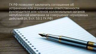 ГК РФ позволяет заключить соглашение об
устранении или ограничении ответственности
руководителя или членов коллегиальных органов
непубличной компании за совершение неразумных
действий (п. 5 ст. 53.1 ГК РФ)
 