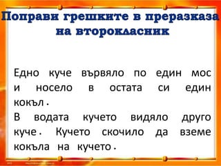Едно куче вървяло по един мос
и носело в остата си един
кокъл.
В водата кучето видяло друго
куче. Кучето скочило да вземе
кокъла на кучето.
 