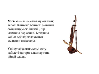 Хэгым — танымалы муызкалық 
аспап. Кішкене бөшкелі мойыны 
созылыңқы екі ішекті , бір 
ысқышы бар аспап. Ысқышы 
қобыз секілді жылқының 
қылынан жасалады. 
Үні құлаққа жағымды, есту 
қабілеті жоғары адамдар ғана 
ойнай алады. 
 