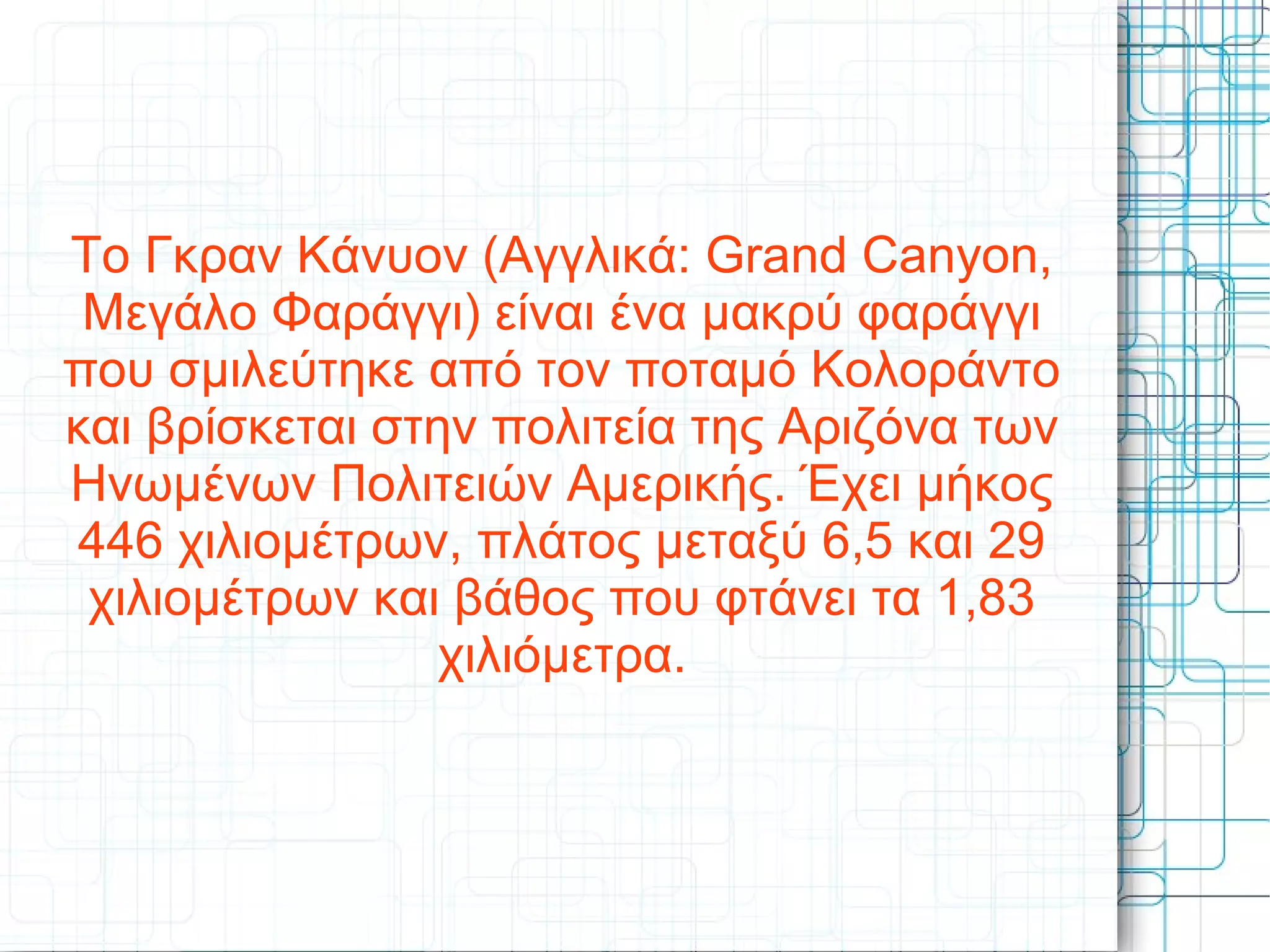 Το Γκραν Κάνυον (Αγγλικά: Grand Canyon,
Μεγάλο Φαράγγι) είναι ένα μακρύ φαράγγι
που σμιλεύτηκε από τον ποταμό Κολοράντο
και βρίσκεται στην πολιτεία της Αριζόνα των
Ηνωμένων Πολιτειών Αμερικής. Έχει μήκος
446 χιλιομέτρων, πλάτος μεταξύ 6,5 και 29
χιλιομέτρων και βάθος που φτάνει τα 1,83
χιλιόμετρα.
 
