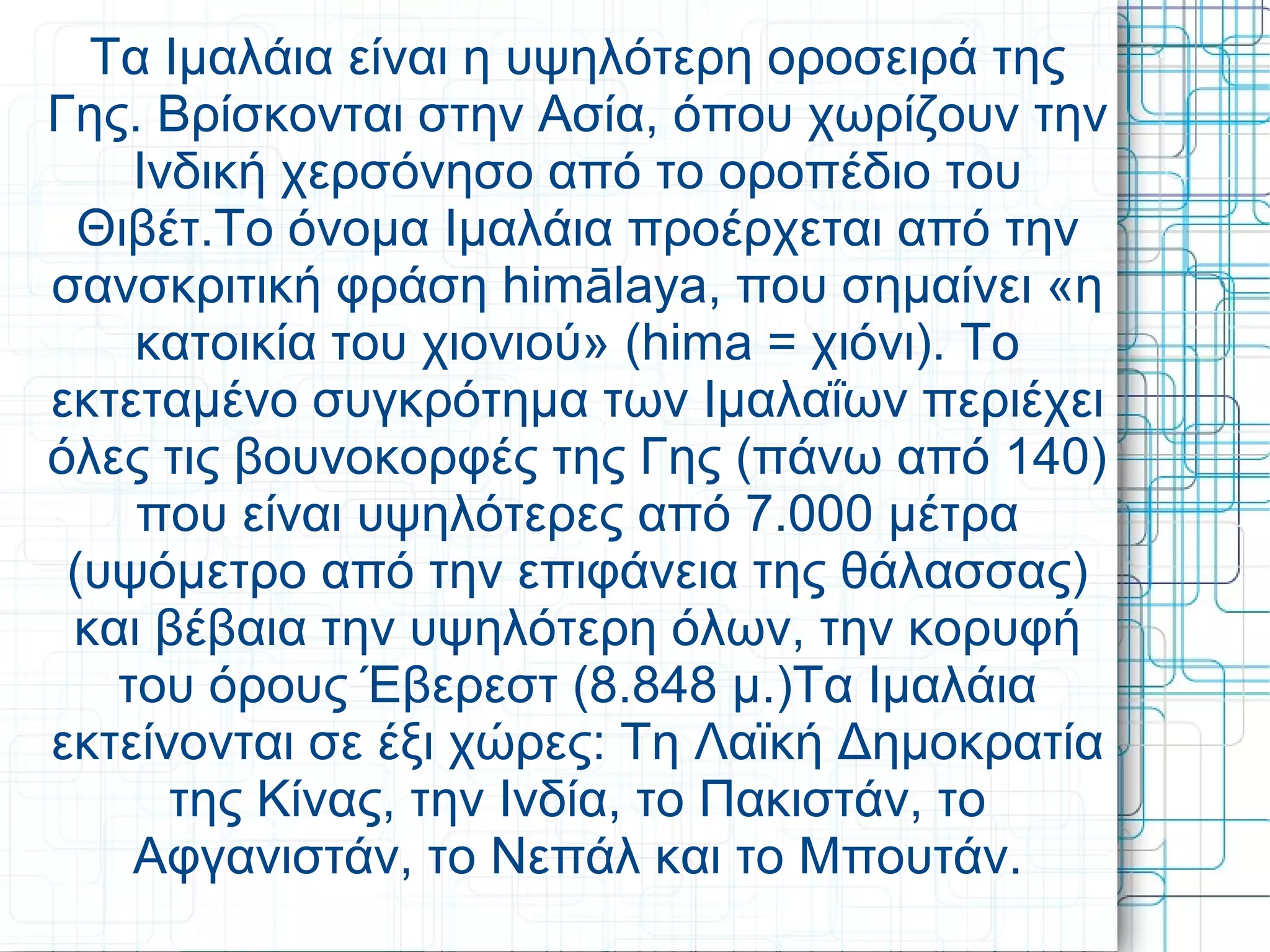 Τα Ιμαλάια είναι η υψηλότερη οροσειρά της
Γης. Βρίσκονται στην Ασία, όπου χωρίζουν την
Ινδική χερσόνησο από το οροπέδιο του
Θιβέτ.Το όνομα Ιμαλάια προέρχεται από την
σανσκριτική φράση himālaya, που σημαίνει «η
κατοικία του χιονιού» (hima = χιόνι). Το
εκτεταμένο συγκρότημα των Ιμαλαΐων περιέχει
όλες τις βουνοκορφές της Γης (πάνω από 140)
που είναι υψηλότερες από 7.000 μέτρα
(υψόμετρο από την επιφάνεια της θάλασσας)
και βέβαια την υψηλότερη όλων, την κορυφή
του όρους Έβερεστ (8.848 μ.)Τα Ιμαλάια
εκτείνονται σε έξι χώρες: Τη Λαϊκή Δημοκρατία
της Κίνας, την Ινδία, το Πακιστάν, το
Αφγανιστάν, το Νεπάλ και το Μπουτάν.
 