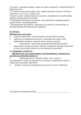 2.6.строго санітарних правил і норм, які діють, інструкції з техніки безпеки на
робочому місці;
2.7.стежити за чистотою шибок і рам, дверей, панелей і плінтусів, обмітати
павутину зі стін і стель, стирати пил;
2.8.двічі на день з використанням дозволених дезинфікуючих засобів робити
обробку умивальників та унітазів;
2.9.працювати винятково в спецодязі;, при необхідності використовувати
захисні маски і гумові рукавички;
2.10.виконувати іншу роботу і доручення, що входять у компетенцію, за
розпорядженням безпосереднього керівника.
III. ПРАВА
Прибиральник має право:
• подавати пропозиції з удосконалення системи роботи закладу;
• звертатися до керівництва закладу з питаннями про захист своїх
професійних інтересів, інтересів дітей і закладу в цілому;
• знайомитися з проектами, рішеннями відповідних органів і
організацій з питань діяльності дитячих оздоровчих закладів, віднесених
до його компетенції, вносити до них відповідні пропозиції;
IV. ВІДПОВІДАЛЬНІСТЬ
Прибиральник несе дисциплінарну, адміністративну, матеріальну і
кримінальну відповідальність за:
• збереження життя, здоров'я, повагу честі, гідності і
недоторканності дітей, які знаходяться в дитячому оздоровчому закладі, в
межах своїх посадових обов'язків;
• недбале ставлення до виконання покладених на нього обов'язків.
З інструкцією ознайомлена (ий)___________________________________
 