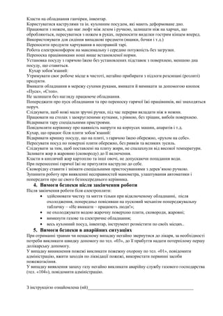 Класти на обладнання ганчірки, інвентар.
Користуватися каструлями та ін. кухонним посудом, які мають деформоване дно.
Працювати з ножем, що має люфт між лезом і ручкою, залишати ніж на харчах, що
обробляються, пересуватися з ножем в руках, переносити виделки гострим кінцем вперед.
Використовувати для сидіння випадкові предмети (ящики, бочки і т.д.)
Переносити продукти харчування в несправній тарі.
Робота електроконфорок на максимальну і середню потужність без загрузки.
Переноска працівниками ноші вище встановленої норми.
Установка посуду з гарячою їжею без установлених підставок з поверхнею, меншою дна
посуду, що ставиться.
Кухар зобов’язаний:
Утримувати своє робоче місце в чистоті, негайно прибирати з підлоги розсипані (розлиті)
продукти.
Вмикати обладнання в мережу сухими руками, вмикати й вимикати за допомогою кнопок
«Пуск», «Стоп».
Не залишати без нагляду працююче обладнання.
Попереджати про пуск обладнання та про переноску гарячої їжі працівників, які знаходяться
поруч.
Слідкувати, щоб ножі мали зручні ручки, під час перерви вкладати ніж в ножни.
Працювати на столах з заокругленими кутками, з рівною, без тріщин, вибоїн поверхнею.
Відкривати тару спеціальними пристроями.
Повідомляти керівнику про наявність напруги на корпусах машин, апаратів і т.д.
Кухар, що працює біля плити зобов’язаний:
Відкривати кришку посуду, що на плиті, з гарячою їжею обережно, «рухом на себе».
Пересувати посуд по поверхні плити обережно, без ривків та великих зусиль.
Слідкувати за тим, щоб поставлені на плиту жири, не спалахнули від високої температури.
Заливати жир в жаровню (сковороду) до її включення.
Класти в киплячий жир картоплю та інші овочі, не допускаючи попадання води.
При перенесенні гарячої їжі не притуляти каструлю до себе.
Сковорідку ставити і знімати спеціальними пристосуваннями з дерев’яною ручкою.
Зупинити роботу при виявленні несправностей манометра, улаштування автоматики і
попередити про це свого безпосереднього керівника.
4. Вимоги безпеки після закінчення роботи
Після закінчення роботи біля електроплити:
• здійснювати чистку та миття тільки при відключеному обладнанні, після
охолодження, попередньо повісивши на пусковий механізм попереджувальну
табличку – «Не вмикати – працюють люди!»;
• не охолоджувати водою жарочну поверхню плити, сковороди, жаровні;
• вимкнути газове та електричне обладнання;
• весь кухонний посуд, інвентар, інструмент розмістити по своїх місцях..
5. Вимоги безпеки в аварійних ситуаціях
При отриманні травми чи нещасному випадку негайно звернутися до лікаря, за необхідності
потреби викликати швидку допомогу по тел. «03», до її прибуття надати потерпілому першу
долікарську допомогу.
У випадку виникнення пожежі викликати пожежну охорону по тел. «01», повідомити
адміністрацію, вжити заходів по ліквідації пожежі, використати первинні засоби
пожежегасіння.
У випадку виявлення запаху газу негайно викликати аварійну службу газового господарства
(тел. «104»), повідомити адміністрацію.
З інструкцією ознайомлена (ий)_______________________________________________
 