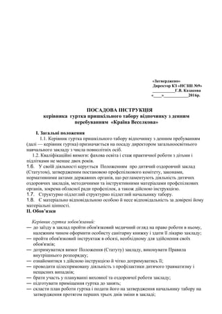 «Затверджено»
Директор КЗ «НСЗШ №9»
___________Г.В. Казакова
«____»____________2016р.
ПОСАДОВА ІНСТРУКЦІЯ
керівника гуртка пришкільного табору відпочинку з денним
перебуванням «Країна Веселкова»
І. Загальні положення
1.1. Керівник гуртка пришкільного табору відпочинку з денним пребуванням
(далі — керівник гуртка) призначається на посаду директором загальноосвітнього
навчального закладу з числа повнолітніх осіб.
1.2. Кваліфікаційні вимоги: фахова освіта і стаж практичної роботи з дітьми і
підлітками не менше двох років.
1.6. У своїй діяльності керується Положенням про дитячий оздоровчий заклад
(Статутом), затвердженим постановою профспілкового комітету, законами,
нормативними актами державних органів, що регламентують діяльність дитячих
оздоровчих закладів, методичними та інструктивними матеріалами профспілкових
органів, зокрема обласної ради профспілок, а також дійсною інструкцією.
1.7. Структурно підлеглий структурно підлеглий начальнику табору.
1.8. Є матеріально відповідальною особою й несе відповідальність за довірені йому
матеріальні цінності.
ІІ. Обов’язки
Керівник гуртка зобов'язаний:
— до заїзду в заклад пройти обов'язковий медичний огляд на право роботи в ньому,
належним чином оформити особисту санітарну книжку і здати її лікарю закладу;
— пройти обов'язковий інструктаж в обсязі, необхідному для здійснення своїх
обов'язків;
— дотримуватися вимог Положення (Статуту) закладу, виконувати Правила
внутрішнього розпорядку;
— ознайомитися з дійсною інструкцією й чітко дотримуватись її;
— проводити цілеспрямовану діяльність з профілактики дитячого травматизму і
нещасних випадків;
— брати участь у плануванні виховної та оздоровчої роботи закладу;
— підготувати приміщення гуртка до занять;
— скласти план роботи гуртка і подати його на затвердження начальнику табору на
затвердження протягом перших трьох днів зміни в закладі;
 
