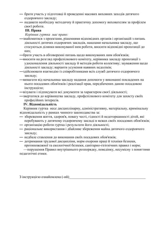 — брати участь у підготовці й проведенні масових виховних заходів дитячого
оздоровчого закладу;
— надавати необхідну методичну й практичну допомогу вихователям за профілем
своєї роботи.
III. Права
Керівник гуртка має право:
—знайомитися з проектами, рішеннями відповідних органів і організацій з питань
діяльності дитячих оздоровчих закладів, наказами начальника закладу, що
стосуються ділянки виконуваної ним роботи, вносити відповідні пропозиції до
них;
—брати участь в обговоренні питань щодо виконуваних ним обов'язків;
—вносити на розгляд профспілкового комітету, керівника закладу пропозиції з
удосконалення діяльності закладу й методів роботи колективу; зауваження щодо
діяльності закладу; варіанти усунення наявних недоліків;
—здійснювати взаємодію із співробітниками всіх служб дитячого оздоровчого
закладу;
—вимагати від начальника закладу надання допомоги у виконанні покладених на
нього посадових обов'язків і реалізації прав, передбачених даною посадовою
інструкцією;
—візувати і підписувати всі документи за характером своєї діяльності;
—звертатися до керівництва закладу, профспілкового комітету для захисту своїх
професійних інтересів.
IV. Відповідальність
Керівник гуртка несе дисциплінарну, адміністративну, матеріальну, кримінальну
відповідальність у рамках чинного законодавства за:
— збереження життя, здоров'я, повагу честі, гідності й недоторканності дітей, які
перебувають у дитячому оздоровчому закладі в межах своїх посадових обов'язків;
— організацію роботи гуртка і результати його діяльності;
— раціональне використання і дбайливе збереження майна дитячого оздоровчого
закладу;
— недбале ставлення до виконання своїх посадових обов'язків;
— дотримання трудової дисципліни, норм охорони праці й техніки безпеки,
протипожежної та екологічної безпеки, санітарно-гігієнічних правил і норм;
—порушення Правил внутрішнього розпорядку, поведінку, несумісну з поняттями
педагогічні етики.
З інструкцією ознайомлена (-ий)___________________________________________
 