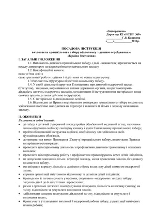 «Затверджено»
Директор КЗ «НСЗШ №9»
___________Г.В. Казакова
«____»____________2016р.
ПОСАДОВА ІНСТРУКЦІЯ
вихователя пришкільного табору відпочинку з денним перебуванням
«Країна Веселкова»
І. ЗАГАЛЬНІ ПОЛОЖЕННЯ
1.1. Вихователь дитячого пришкільного табору. (далі - вихователь) призначається на
посаду директором загальноосвітнього навчального закладу
1.2. Кваліфікаційні вимоги:
педагогічна освіта
стаж практичної роботи з дітьми і підлітками не менше одного року.
1.3 Вихователь структурно підлеглий начальнику табору.
1.4. У своїй діяльності керуггься Положенням про дитячий оздоровчий заклад
(Статутом), законами, нормативними актами державних органів, що регламентують
діяльність дитячих оздоровчих закладів, методичними й інструктивними матеріалами вище
стоячих органів, а також дійсною інструкцією.
1.5. Є матеріально відповідальною особою.
1.6. Відповідно до Правил внутрішнього розпорядку пришкільного табору вихователь
зобов'язаний постійно знаходитися на території і залишати її тільки з дозволу начальника
закладу.
II. ОБОВ'ЯЗКИ
Вихователь зобов'язаний:
• до заїзду в дитячий оздоровчий заклад пройти обов'язковий медичний огляд, належним
чином оформити особисту санітарну книжку і здати її начальнику пришкільного табору;
• пройти обов'язковий інструктаж в обсязі, необхідному для здійснення своїх
функціональних обов'язків,
• дотримуватися вимог Положення (Статуту) пришкільного табору, виконувати Правила
внутрішнього розпорядку;
• проводити цілеспрямовану діяльність з профілактики дитячого травматизму і нещасних
випадків;
• проводити цілеспрямовану роботу з профілактики правопорушень серед дітей і підлітків,
• не допускати покидання дітьми території закладу, місця проведення заходів, без дозволу
вихователів табору,
• організувати корисну діяльність довіреного йому колективу дітей протягом оздоровчої
зміни;
• сприяти організації змістовного відпочинку та дозвілля дітей і підлітків;
• брати разом із загоном участь у масових, спортивно - оздоровчих заходах табору,
залучать дітей до їх підготовки і проведення;
• разом з органами дитячого самоврядування планувати діяльність колективу (загону) на
зміну, відповідати за результати виконання планів;
• здійснювати щоденне планування діяльності загону, відповідати за результати і
виконання плану;
• брати участь у плануванні виховної й оздоровчої роботи табору, у реалізації намічених
планів роботи;
 