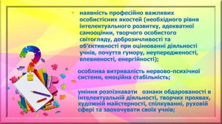 • особлива витривалість нервово-психічної
системи, емоційна стабільність;
• уміння розпізнавати ознаки обдарованості в
інтелектуальній діяльності, творчих проявах,
художній майстерності, спілкуванні, руховій
сфері та заохочувати своїх учнів;
• наявність професійно важливих
особистісних якостей (необхідного рівня
інтелектуального розвитку, адекватної
самооцінки, творчого особистого
світогляду, доброзичливості та
об’єктивності при оцінюванні діяльності
учнів, почуття гумору, неупередженості,
впевненості, енергійності);
 