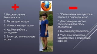 1. Высокая степень
безопасности
2. Легкая архитектура
3. Имеется мастер-пароля
4. Удобная работа с
закладками
5. Блокирую всплывающие
окона
1. Обилие ненужных пунктов и
панелей в основном меню
2. Деактиваирую многие
расширения при своем
обновлении
3. Высокая ресурсоемкость
4. Ухудшение некоторых
характеристик в моих новых
версиях
 