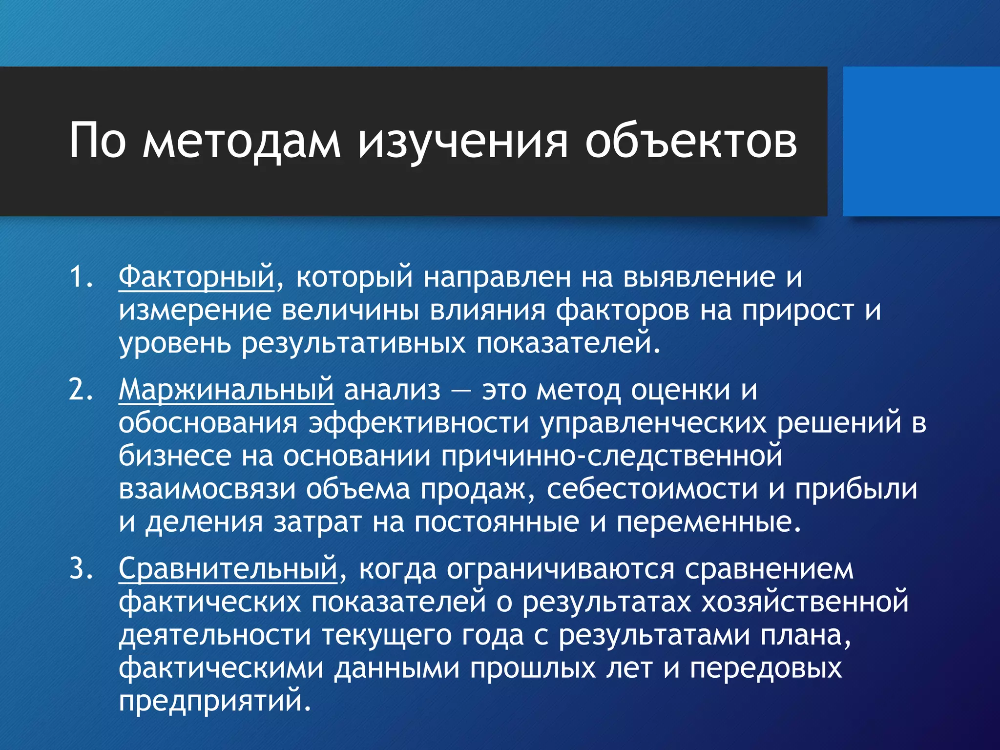 По методам изучения объектов
1. Факторный, который направлен на выявление и
измерение величины влияния факторов на прирост и
уровень результативных показателей.
2. Маржинальный анализ — это метод оценки и
обоснования эффективности управленческих решений в
бизнесе на основании причинно-следственной
взаимосвязи объема продаж, себестоимости и прибыли
и деления затрат на постоянные и переменные.
3. Сравнительный, когда ограничиваются сравнением
фактических показателей о результатах хозяйственной
деятельности текущего года с результатами плана,
фактическими данными прошлых лет и передовых
предприятий.
 