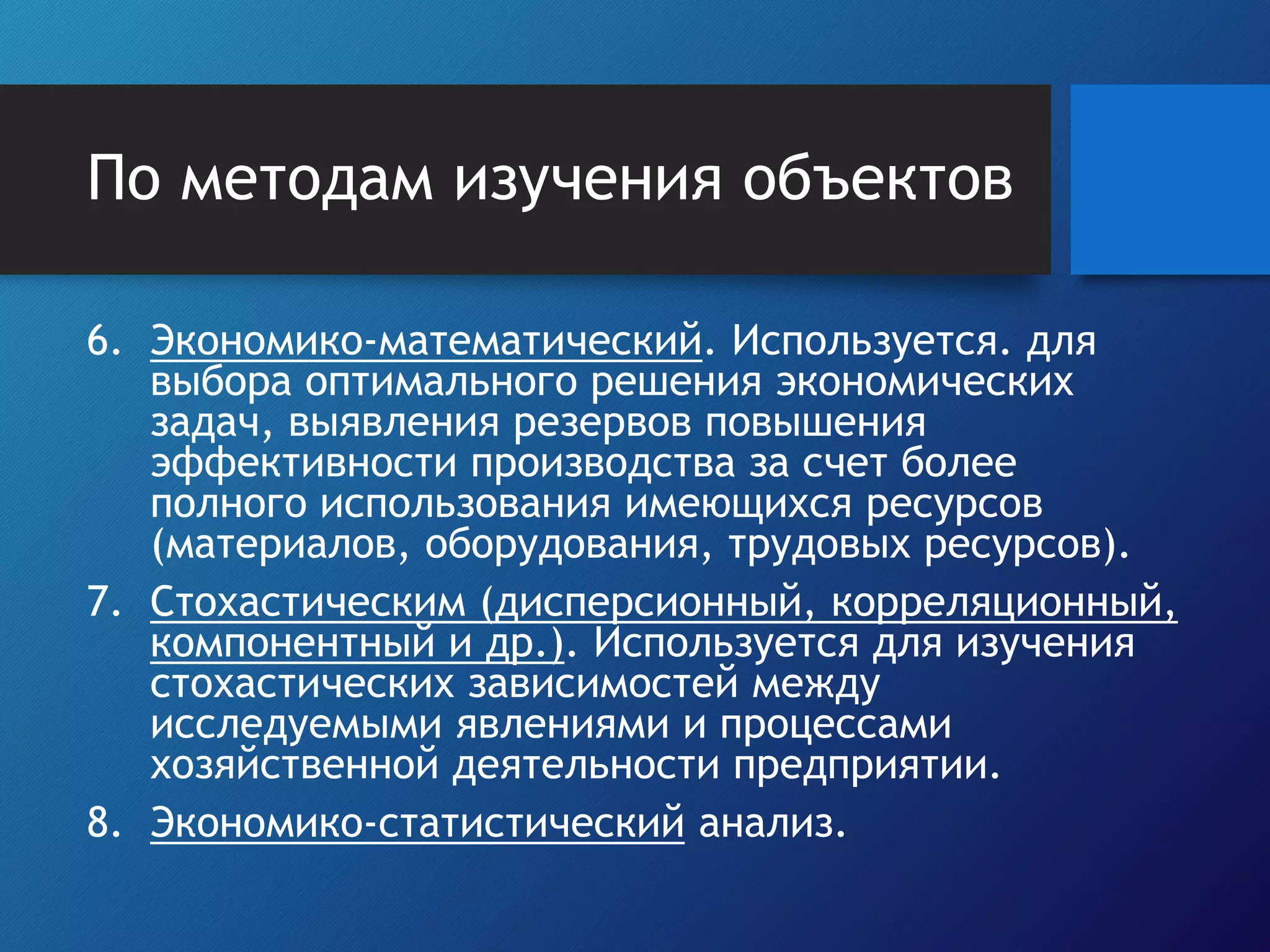 По методам изучения объектов
6. Экономико-математический. Используется. для
выбора оптимального решения экономических
задач, выявления резервов повышения
эффективности производства за счет более
полного использования имеющихся ресурсов
(материалов, оборудования, трудовых ресурсов).
7. Стохастическим (дисперсионный, корреляционный,
компонентный и др.). Используется для изучения
стохастических зависимостей между
исследуемыми явлениями и процессами
хозяйственной деятельности предприятии.
8. Экономико-статистический анализ.
 