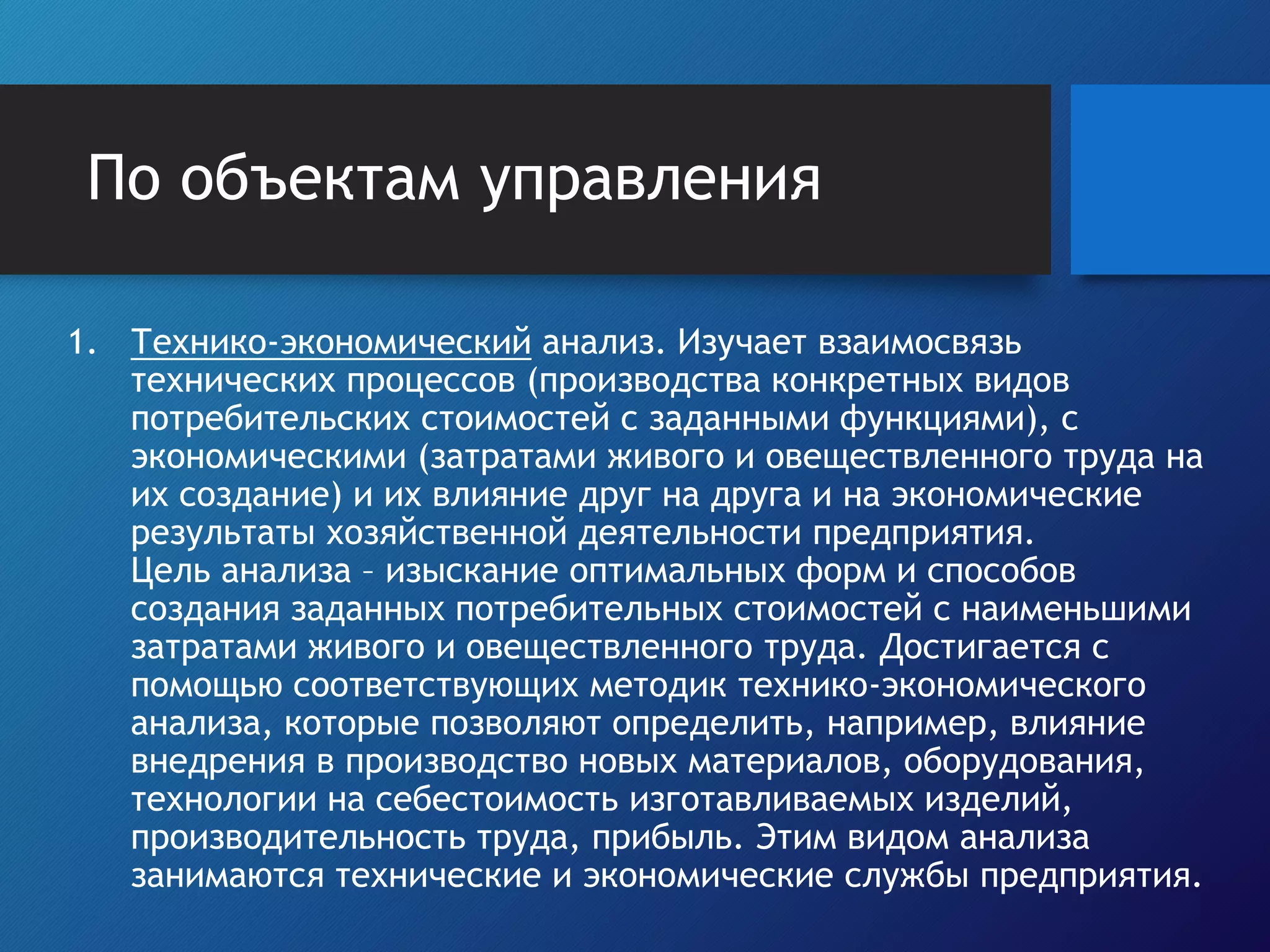 По объектам управления
1. Технико-экономический анализ. Изучает взаимосвязь
технических процессов (производства конкретных видов
потребительских стоимостей с заданными функциями), с
экономическими (затратами живого и овеществленного труда на
их создание) и их влияние друг на друга и на экономические
результаты хозяйственной деятельности предприятия.
Цель анализа – изыскание оптимальных форм и способов
создания заданных потребительных стоимостей с наименьшими
затратами живого и овеществленного труда. Достигается с
помощью соответствующих методик технико-экономического
анализа, которые позволяют определить, например, влияние
внедрения в производство новых материалов, оборудования,
технологии на себестоимость изготавливаемых изделий,
производительность труда, прибыль. Этим видом анализа
занимаются технические и экономические службы предприятия.
 