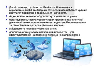  Досвід показує, що інтеграційний спосіб навчання зДосвід показує, що інтеграційний спосіб навчання з
використанням ІКТ та Хмарних технологій дає набагато кращийвикористанням ІКТ та Хмарних технологій дає набагато кращий
результат порівняно з традиційним навчанням.результат порівняно з традиційним навчанням.
 Адже, новітні технологіої допоможуть учителю та учням:Адже, новітні технологіої допоможуть учителю та учням:
 організувати сучасний урок в умовах проектно-технологічноїорганізувати сучасний урок в умовах проектно-технологічної
діяльності з використанням елементів дистанційного навчаннядіяльності з використанням елементів дистанційного навчання
та різнорівневих диференційованих завдань;та різнорівневих диференційованих завдань;
 змішаного та перевернутого навчання;змішаного та перевернутого навчання;
 допоможе органузувати навчальний процес так, щобдопоможе органузувати навчальний процес так, щоб
сфокусуватися не на поясненні теорії, а на відпрацюваннісфокусуватися не на поясненні теорії, а на відпрацюванні
практичних навичок на спільній роботі та креативних ідеях.практичних навичок на спільній роботі та креативних ідеях.
 