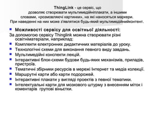 ThingLinkThingLink  - це сервіс, що - це сервіс, що
дозволяє створювати мультимедійніплакати, а іншимидозволяє створювати мультимедійніплакати, а іншими
словами, «розмовляючі картинки», на які наносяться маркери. словами, «розмовляючі картинки», на які наносяться маркери. 
При наведенні на них може з'являтися будь-який мультимедійнийконтент.При наведенні на них може з'являтися будь-який мультимедійнийконтент.
 Можливості сервісу для освітньої діяльності:Можливості сервісу для освітньої діяльності:
За допомогою сервісу Thinglink можна створювати різніЗа допомогою сервісу Thinglink можна створювати різні
освітніматеріали, наприклад:освітніматеріали, наприклад:
 Комплекти електронних дидактичних матеріалів до уроку.Комплекти електронних дидактичних матеріалів до уроку.
 Технологічні схеми для виконання певного виду завдань.Технологічні схеми для виконання певного виду завдань.
 Мультимедійні конспекти лекцій.Мультимедійні конспекти лекцій.
 Інтерактивні блок-схеми будови будь-яких механізмів, приладів,Інтерактивні блок-схеми будови будь-яких механізмів, приладів,
пристроїв.пристроїв.
 Тематичні збірники ресурсів в мережі Інтернет та медіа колекції.Тематичні збірники ресурсів в мережі Інтернет та медіа колекції.
 Маршрутні карти або карти подорожей.Маршрутні карти або карти подорожей.
 Інтерактивні плакати у вигляді проектів з певної тематики.Інтерактивні плакати у вигляді проектів з певної тематики.
 Інтелектуальні карти для мозкового штурму з внесенням міток іІнтелектуальні карти для мозкового штурму з внесенням міток і
коментарів  групові віньєтки.коментарів  групові віньєтки.
 