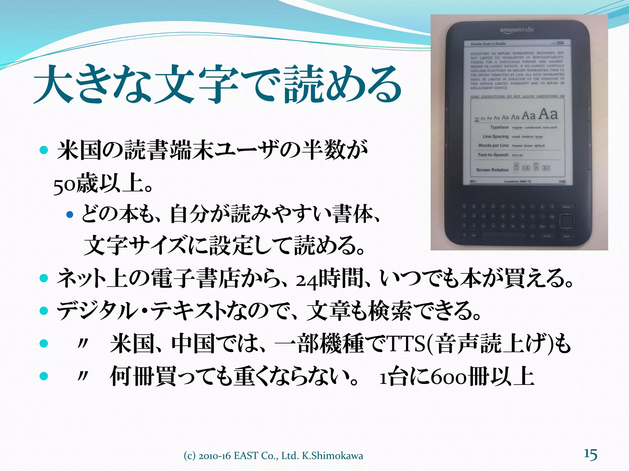大きな文字で読める
 米国の読書端末ユーザの半数が
50歳以上。
 どの本も、自分が読みやすい書体、
文字サイズに設定して読める。
 ネット上の電子書店から、24時間、いつでも本が買える。
 デジタル・テキストなので、文章も検索できる。
 〃 米国、中国では、一部機種でTTS(音声読上げ)も
 〃 何冊買っても重くならない。 1台に600冊以上
(c) 2010-16 EAST Co., Ltd. K.Shimokawa 15
 