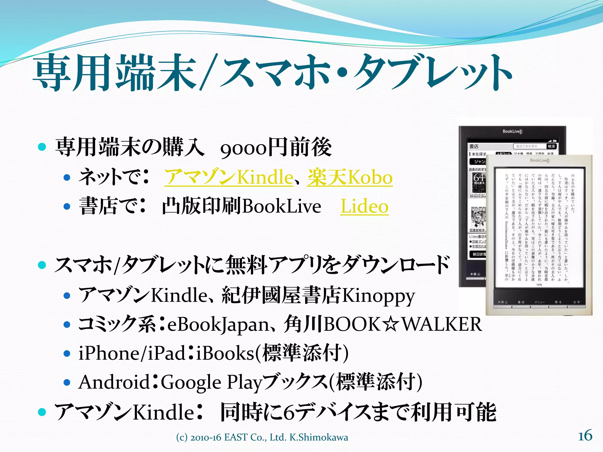 専用端末/スマホ・タブレット
 専用端末の購入 9000円前後
 ネットで： アマゾンKindle、楽天Kobo
 書店で： 凸版印刷BookLive Lideo
 スマホ/タブレットに無料アプリをダウンロード
 アマゾンKindle、紀伊國屋書店Kinoppy
 コミック系：eBookJapan、角川BOOK☆WALKER
 iPhone/iPad：iBooks(標準添付)
 Android：Google Playブックス(標準添付)
 アマゾンKindle： 同時に6デバイスまで利用可能
(c) 2010-16 EAST Co., Ltd. K.Shimokawa 16
 