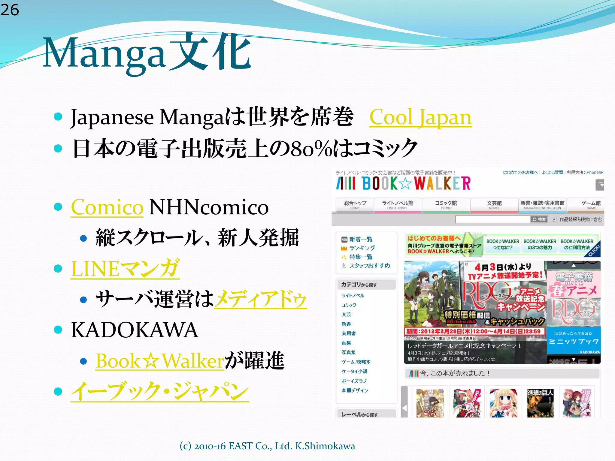 26
Manga文化
 Japanese Mangaは世界を席巻 Cool Japan
 日本の電子出版売上の80%はコミック
 Comico NHNcomico
 縦スクロール、新人発掘
 LINEマンガ
 サーバ運営はメディアドゥ
 KADOKAWA
 Book☆Walkerが躍進
 イーブック・ジャパン
(c) 2010-16 EAST Co., Ltd. K.Shimokawa
 