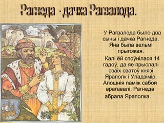 У Рагвалода было два
сыны і дачка Рагнеда.
Яна была вельмі
прыгожая.
Калі ёй споўнілася 14
гадоў, да яе прыслалі
сваіх сватоў князі
Яраполк і Уладзімір.
Апошнiя паміж сабой
врагавалі. Рагнеда
абрала Яраполка.
 