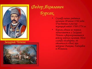 • Службу начал рядовым
казаком 20 июля 1764 года.
Участвовал в русско-
турецкой войне 1768-1774 гг.
• Бурсак одним из первых
записывается у Захария
Чепеги в формировавшееся
войско верных казаков. Неся
службу государеву, он
отличился в боях при
штурме Очакова, Гаджибея
и Измаила.
Федор Яковлевич
Бурсак.
Захарий Чепега
 