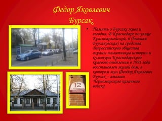 Федор Яковлевич
Бурсак.
• Память о Бурсаке жива и
сегодня. В Краснодаре по улице
Красноармейской, 6 (бывшая
Бурсаковская) на средства
Всероссийского общества
охраны памятников истории и
культуры Краснодарского
краевого отделения в 1991 года
восстановлен жилой дом, в
котором жил Феодор Яковлевич
Бурсак – атаман
Черноморского казачьего
войска.
 