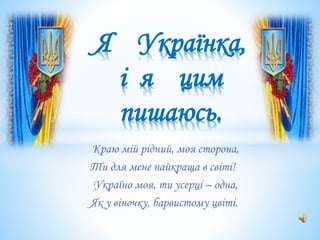 Краю мій рідний, моя сторона,
Ти для мене найкраща в світі!
Україно моя, ти усерці – одна,
Як у віночку, барвистому цвіті.
Я Українка,
і я цим
пишаюсь.
 
