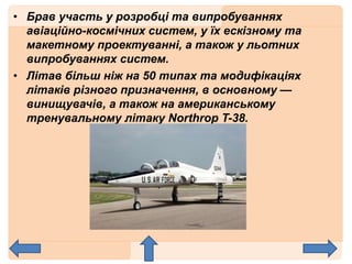 • Брав участь у розробці та випробуваннях
авіаційно-космічних систем, у їх ескізному та
макетному проектуванні, а також у льотних
випробуваннях систем.
• Літав більш ніж на 50 типах та модифікаціях
літаків різного призначення, в основному —
винищувачів, а також на американському
тренувальному літаку Northrop T-38.
 