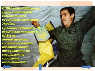 В 1995 році відібраний в
групу космонавтів
Національного
космічного агентства
України.
Пройшов підготовку до
космічного польоту в
NASA на
американському
космічному кораблі
багаторазового
використання як
спеціаліст по
корисному
навантаженню.
 