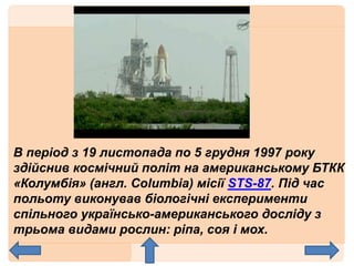 В період з 19 листопада по 5 грудня 1997 року
здійснив космічний політ на американському БТКК
«Колумбія» (англ. Columbia) місії STS-87. Під час
польоту виконував біологічні експерименти
спільного українсько-американського досліду з
трьома видами рослин: ріпа, соя і мох.
 