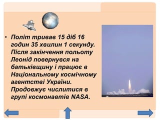 • Політ тривав 15 діб 16
годин 35 хвилин 1 секунду.
Після закінчення польоту
Леонід повернувся на
батьківщину і працює в
Національному космічному
агентстві України.
Продовжує числитися в
групі космонавтів NASA.
 