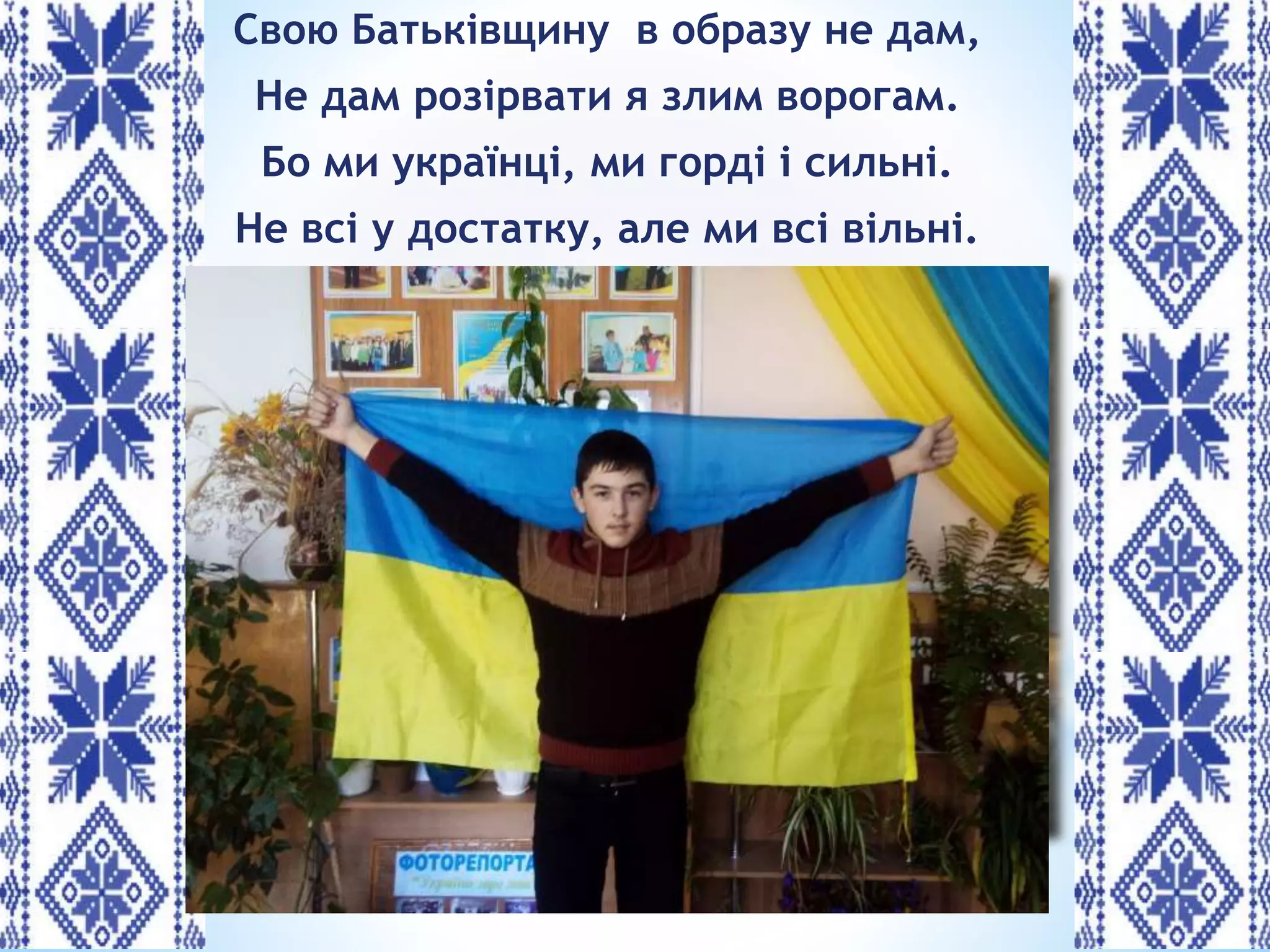 Свою Батьківщину в образу не дам,
Не дам розірвати я злим ворогам.
Бо ми українці, ми горді і сильні.
Не всі у достатку, але ми всі вільні.
 