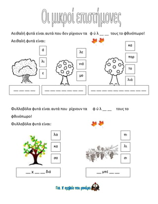 Αειθαλή φυτά είναι αυτά που δεν ρίχνουν τα φ ύ λ __ __ τους το φθινόπωρο!
Αειθαλή φυτά είναι:
Φυλλοβόλα φυτά είναι αυτά που ρίχνουν τα φ ύ λ __ __ τους το
φθινόπωρο!
Φυλλοβόλα φυτά είναι:
λι
ε
ά
__ __ __ __
λε
νιά
μο
__ __ __ __ __ __ __
κα
πορ
το
λιά
__ __ __ __ __ __ __ __ __ __
λα
κα
σα
__ χ __ __ διά
πι
λι
σι
__ μπέ __ __
 
