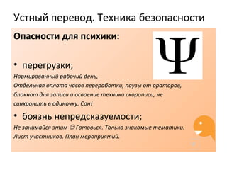 Устный перевод. Техника безопасности
Опасности для психики:
• перегрузки;
Нормированный рабочий день,
Отдельная оплата часов переработки, паузы от ораторов,
блокнот для записи и освоение техники скорописи, не
синхронить в одиночку. Сон!
• боязнь непредсказуемости;
Не занимайся этим  Готовься. Только знакомые тематики.
Лист участников. План мероприятий.
 