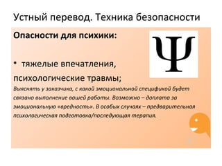 Устный перевод. Техника безопасности
Опасности для психики:
• тяжелые впечатления,
психологические травмы;
Выяснять у заказчика, с какой эмоциональной спецификой будет
связано выполнение вашей работы. Возможно – доплата за
эмоциональную «вредность». В особых случаях – предварительная
психологическая подготовка/последующая терапия.
 