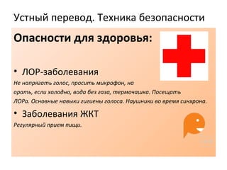 Устный перевод. Техника безопасности
Опасности для здоровья:
• ЛОР-заболевания
Не напрягать голос, просить микрофон, на
орать, если холодно, вода без газа, термочашка. Посещать
ЛОРа. Основные навыки гигиены голоса. Наушники во время синхрона.
• Заболевания ЖКТ
Регулярный прием пищи.
 