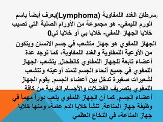 .-‫اللمفاوية‬ ‫الغدد‬ ‫سرطان‬((Lymphoma‫يعرف‬‫باسم‬ ً‫ا‬‫أيض‬
‫الليمفي‬ ‫الورم‬-‫تصي‬ ‫التي‬ ‫الصلبة‬ ‫األورام‬ ‫من‬ ‫مجموعة‬ ‫هو‬‫ب‬
‫اللمفي‬ ‫الجهاز‬ ‫خاليا‬-‫بي‬ ‫خاليا‬‫أو‬‫خاليا‬‫تي‬0
‫ويتكون‬ ‫االنسان‬ ‫جسم‬ ‫في‬ ‫متشعب‬ ‫جهاز‬ ‫هو‬ ‫اللمفوي‬ ‫الجهاز‬
‫عدة‬ ‫توجد‬ ‫كما‬ ،‫اللمفاوية‬ ‫والغدد‬ ‫اللمفاوية‬ ‫األوعية‬ ‫من‬
‫كالطحال‬ ‫اللمفاوي‬ ‫للجهاز‬ ‫تابعة‬ ‫أعضاء‬.‫الجهاز‬ ‫يتشعب‬
‫وتتشعب‬ ‫أوعيته‬ ‫لتمتد‬ ‫الجسم‬ ‫أنحاء‬ ‫جميع‬ ‫في‬ ‫اللمفوي‬
‫الجسم‬ ‫أعضاء‬ ‫بين‬ ‫تدخل‬ ‫صغيرة‬ ‫لشعيرات‬.‫الجهاز‬ ‫يقوم‬
‫كاف‬ ‫من‬ ‫الغريبة‬ ‫واألجسام‬ ‫الفضالت‬ ‫بتصريف‬ ‫اللمفوي‬‫ة‬
‫الجسم‬ ‫أعضاء‬.‫ف‬ ً‫ا‬‫مهم‬ ً‫ا‬‫دور‬ ‫يلعب‬ ‫اللمفوي‬ ‫الجهاز‬ ‫أن‬ ‫كما‬‫ي‬
‫المناعة‬ ‫جهاز‬ ‫وظيفة‬.ً‫عامة‬ ‫الدم‬ ‫خاليا‬ ‫تنشأ‬-‫خاليا‬ ‫ومنها‬
‫المناعة‬ ‫جهاز‬-‫النخاع‬ ‫في‬‫العظمي‬
 