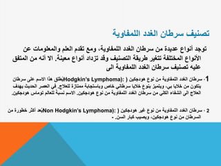 ‫الغدد‬ ‫سرطان‬ ‫تصنيف‬‫اللمفاوية‬
‫عن‬ ‫والمعلومات‬ ‫العلم‬ ‫تقدم‬ ‫ومع‬ ،‫اللمفاوية‬ ‫الغدد‬ ‫سرطان‬ ‫من‬ ‫عديدة‬ ‫أنواع‬ ‫توجد‬
‫معينة‬ ‫أنواع‬ ‫تزداد‬ ‫وقد‬ ‫التصنيف‬ ‫طريقة‬ ‫تتغير‬ ‫المختلفة‬ ‫األنواع‬.‫من‬ ‫أنه‬ ‫اال‬‫المتفق‬
‫الى‬ ‫اللمفاوية‬ ‫الغدد‬ ‫سرطان‬ ‫تصنيف‬ ‫عليه‬
1·‫هودجكين‬ ‫نوع‬ ‫من‬ ‫اللمفاوية‬ ‫الغدد‬ ‫سرطان‬(Hodgkin’s Lymphoma):‫سرطان‬ ‫على‬ ‫االسم‬ ‫هذا‬ ‫طلق‬ُ‫ي‬
‫للعالج‬ ‫ممتازة‬ ‫وباستجابة‬ ‫خاص‬ ‫سرطاني‬ ‫خاليا‬ ‫بنوع‬ ‫ويتميز‬ ،‫بي‬ ‫خاليا‬ ‫من‬ ‫يتكون‬.‫الحدي‬ ‫العصر‬ ‫في‬‫يهدف‬ ‫ث‬
‫هودجكين‬ ‫نوع‬ ‫من‬ ‫اللمفاوية‬ ‫الغدد‬ ‫سرطان‬ ‫من‬ ‫الكلي‬ ‫الشفاء‬ ‫الى‬ ‫العالج‬.‫هود‬ ‫توماس‬ ‫للعالم‬ ً‫نسبة‬ ‫االسم‬‫جكين‬.
2·‫هودجكين‬ ‫غير‬ ‫نوع‬ ‫من‬ ‫اللمفاوية‬ ‫الغدد‬ ‫سرطان‬(Non Hodgkin’s Lymphoma):‫من‬ ‫خطورة‬ ‫أكثر‬ ‫عد‬ُ‫ي‬
‫السن‬ ‫كبار‬ ‫ويصيب‬ ،‫هودجكين‬ ‫نوع‬ ‫من‬ ‫السرطان‬.-
 