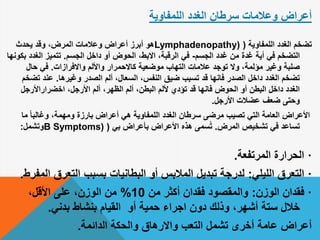 ‫الغدد‬ ‫سرطان‬ ‫وعالمات‬ ‫أعراض‬‫اللمفاوية‬
‫اللمفاوية‬ ‫الغدد‬ ‫تضخم‬(Lymphadenopathy)‫يحدث‬ ‫وقد‬ ،‫المرض‬ ‫وعالمات‬ ‫أعراض‬ ‫أبرز‬ ‫هو‬
‫أية‬ ‫في‬ ‫التضخم‬‫من‬ ‫غدة‬‫الجسم‬ ‫غدد‬-‫الجسم‬ ‫داخل‬ ‫أو‬ ‫الحوض‬ ،‫االبط‬ ،‫الرقبة‬ ‫في‬.‫الغدد‬ ‫تتميز‬‫بكونها‬
‫عالمات‬ ‫توجد‬ ‫وال‬ ،‫مؤلمة‬ ‫وغير‬ ‫صلبة‬‫التهاب‬‫واالفرازات‬ ‫واأللم‬ ‫كاالحمرار‬ ‫موضعية‬.‫حال‬ ‫في‬
،‫السعال‬ ،‫النفس‬ ‫ضيق‬ ‫تسبب‬ ‫قد‬ ‫فانها‬ ‫الصدر‬ ‫داخل‬ ‫الغدد‬ ‫تضخم‬‫ألم‬‫وغيرها‬ ‫الصدر‬.‫ت‬ ‫عند‬‫ضخم‬
،‫األرجل‬ ‫ألم‬ ،‫الظهر‬ ‫ألم‬ ،‫البطن‬ ‫أللم‬ ‫تؤدي‬ ‫قد‬ ‫فانها‬ ‫الحوض‬ ‫أو‬ ‫البطن‬ ‫داخل‬ ‫الغدد‬‫اخضراراألرجل‬
‫األرجل‬ ‫عضالت‬ ‫ضعف‬ ‫وحتى‬.
‫األعراض‬‫ما‬ ً‫ا‬‫وغالب‬ ،‫ومهمة‬ ‫بارزة‬ ‫أعراض‬ ‫هي‬ ‫اللمفاوية‬ ‫الغدد‬ ‫سرطان‬ ‫مرضى‬ ‫تصيب‬ ‫التي‬ ‫العامة‬
‫المرض‬ ‫تشخيص‬ ‫في‬ ‫تساعد‬.‫بي‬ ‫بأعراض‬ ‫األعراض‬ ‫هذه‬ ‫سمى‬ُ‫ت‬(B Symptoms)‫وتشمل‬:
·‫المرتفعة‬ ‫الحرارة‬.
·‫الليلي‬ ‫التعرق‬:‫التعرق‬ ‫بسبب‬ ‫البطانيات‬ ‫أو‬ ‫المالبس‬ ‫تبديل‬ ‫لدرجة‬‫المفرط‬.
·‫الوزن‬ ‫فقدان‬:‫من‬ ‫أكثر‬ ‫فقدان‬ ‫والمقصود‬10%،‫األقل‬ ‫على‬ ،‫الوزن‬ ‫من‬
‫بدني‬ ‫بنشاط‬ ‫القيام‬ ‫أو‬ ‫حمية‬ ‫اجراء‬ ‫دون‬ ‫وذلك‬ ،‫أشهر‬ ‫ستة‬ ‫خالل‬.
‫الدائمة‬ ‫والحكة‬ ‫واالرهاق‬ ‫التعب‬ ‫تشمل‬ ‫أخرى‬ ‫عامة‬ ‫أعراض‬.
 