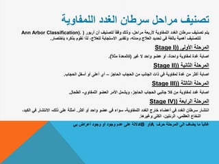 ‫اللمفاوية‬ ‫الغدد‬ ‫سرطان‬ ‫مراحل‬ ‫تصنيف‬
‫أربور‬ ‫أن‬ ‫لتصنيف‬ ً‫ا‬‫وفق‬ ‫وذلك‬ ،‫مراحل‬ ‫ألربعة‬ ‫اللمفاوية‬ ‫الغدد‬ ‫سرطان‬ ‫تصنيف‬ ‫يتم‬(Ann Arbor Classification).
‫باختصار‬ ‫بذكره‬ ‫نقوم‬ ‫لذا‬ ،‫للعالج‬ ‫االستجابة‬ ‫وتقدير‬ ،‫ومدته‬ ‫العالج‬ ‫تحديد‬ ‫في‬ ‫بالغة‬ ‫أهمية‬ ‫للتصنيف‬.
‫األولى‬ ‫المرحلة‬(Stage I)
‫غير‬ ‫ال‬ ‫واحد‬ ‫عضو‬ ‫أو‬ ،‫واحدة‬ ‫لمفاوية‬ ‫غدة‬ ‫اصابة‬(ً‫ال‬‫مث‬ ‫كالمعدة‬.)
‫الثانية‬ ‫المرحلة‬(Stage II)
‫الحاجز‬ ‫الحجاب‬ ‫من‬ ‫الجانب‬ ‫ذات‬ ‫في‬ ‫لمفاوية‬ ‫غدة‬ ‫من‬ ‫أكثر‬ ‫اصابة‬–‫الحجاب‬ ‫أسفل‬ ‫أو‬ ‫أعلى‬ ‫أي‬.
‫الثالثة‬ ‫المرحلة‬(Stage III)
‫اللمفاوي‬ ‫العضو‬ ‫األمر‬ ‫ويشمل‬ ،‫الحاجز‬ ‫الحجاب‬ ‫جانبي‬ ‫كال‬ ‫من‬ ‫لمفاوية‬ ‫غدد‬ ‫اصابة‬-‫الطحال‬.
‫الرابعة‬ ‫المرحلة‬(Stage IV)
‫اللمفاوية‬ ‫الغدد‬ ‫خارج‬ ‫أعضاء‬ ‫في‬ ‫الغدد‬ ‫سرطان‬ ‫انتشار‬-‫أكثر‬ ‫أو‬ ‫واحد‬ ‫عضو‬ ‫في‬ ‫سواء‬.‫ذلك‬ ‫على‬ ‫أمثلة‬-‫الك‬ ‫في‬ ‫االنتشار‬،‫بد‬
‫وغيرها‬ ‫الكلى‬ ،‫الرئتين‬ ،‫العظمي‬ ‫النخاع‬.
‫حرف‬ ‫المرحلة‬ ‫الى‬ ‫يضاف‬ ‫ما‬ ً‫ا‬‫غالب‬A‫أو‬B‫بي‬ ‫أعراض‬ ‫وجود‬ ‫أو‬ ‫وجود‬ ‫عدم‬ ‫على‬ ‫كداللة‬
 