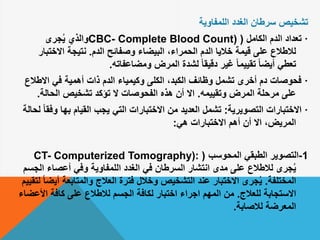 ‫الغدد‬ ‫سرطان‬ ‫تشخيص‬‫اللمفاوية‬
·‫الكامل‬ ‫الدم‬ ‫تعداد‬(CBC- Complete Blood Count)‫جرى‬ُ‫ي‬ ‫والذي‬
‫الدم‬ ‫وصفائح‬ ‫البيضاء‬ ،‫الحمراء‬ ‫الدم‬ ‫خاليا‬ ‫قيمة‬ ‫على‬ ‫لالطالع‬.‫االخت‬ ‫نتيجة‬‫بار‬
‫ومضاعفاته‬ ‫المرض‬ ‫لشدة‬ ً‫ا‬‫دقيق‬ ‫غير‬ ً‫ا‬‫تقييم‬ ً‫ا‬‫أيض‬ ‫تعطي‬.
·‫االط‬ ‫في‬ ‫أهمية‬ ‫ذات‬ ‫الدم‬ ‫وكيمياء‬ ‫الكلى‬ ،‫الكبد‬ ‫وظائف‬ ‫تشمل‬ ‫أخرى‬ ‫دم‬ ‫فحوصات‬‫الع‬
‫وتقييمه‬ ‫المرض‬ ‫مرحلة‬ ‫على‬.‫الحالة‬ ‫تشخيص‬ ‫تؤكد‬ ‫ال‬ ‫الفحوصات‬ ‫هذه‬ ‫أن‬ ‫اال‬.
·‫التصويرية‬ ‫االختبارات‬:‫و‬ ‫بها‬ ‫القيام‬ ‫يجب‬ ‫التي‬ ‫االختبارات‬ ‫من‬ ‫العديد‬ ‫تشمل‬‫لحالة‬ ً‫ا‬‫فق‬
‫هي‬ ‫االختبارات‬ ‫أهم‬ ‫أن‬ ‫اال‬ ،‫المريض‬:
1-‫التصوير‬‫المحوسب‬ ‫الطبقي‬(CT- Computerized Tomography):
‫ا‬ ‫أعصاء‬ ‫وفي‬ ‫اللمفاوية‬ ‫الغدد‬ ‫في‬ ‫السرطان‬ ‫انتشار‬ ‫مدى‬ ‫على‬ ‫لالطالع‬ ‫جرى‬ُ‫ي‬‫لجسم‬
‫المختلفة‬.‫أ‬ ‫والمتابعة‬ ‫العالج‬ ‫فترة‬ ‫وخالل‬ ‫التشخيص‬ ‫عند‬ ‫االختبار‬ ‫جرى‬ُ‫ي‬‫لتقييم‬ ً‫ا‬‫يض‬
‫للعالج‬ ‫االستجابة‬.‫األ‬ ‫كافة‬ ‫على‬ ‫لالطالع‬ ‫الجسم‬ ‫لكافة‬ ‫اختبار‬ ‫اجراء‬ ‫المهم‬ ‫من‬‫عضاء‬
‫لالصابة‬ ‫المعرضة‬.
 