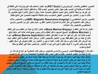 ‫البوزيتروني‬ ‫باالصدار‬ ‫المقطعي‬ ‫التصوير‬(PET Scan):‫لتق‬ُ‫ت‬ ‫التي‬ ‫البوزيترونات‬ ‫فيه‬ ‫ستخدم‬ُ‫ت‬ ‫اختبار‬ ‫وهو‬‫في‬ ‫ط‬
‫الجسم‬ ‫في‬ ‫السرطانية‬ ‫الخاليا‬.‫بالبوزيتر‬ ‫المليئة‬ ‫والمناطق‬ ،‫كافة‬ ‫الجسم‬ ‫بتصوير‬ ‫خاص‬ ‫جهاز‬ ‫يقوم‬‫تبرز‬ ‫ونات‬
‫غيرها‬ ‫عن‬.‫بالت‬ ‫اليها‬ ‫االشارة‬ ‫مكن‬ُ‫ي‬ ‫ال‬ ‫ولكن‬ ،ً‫عامة‬ ‫المصابة‬ ‫المناطق‬ ‫تحديد‬ ‫مكن‬ُ‫ي‬ ‫االختبار‬ ‫بواسطة‬‫حديد‬.‫لذا‬
‫نتا‬ ‫على‬ ‫للحصول‬ ‫نتائجهما‬ ‫مطابقة‬ ‫وتتم‬ ‫المحوسب‬ ‫الطبقي‬ ‫التصوير‬ ‫مع‬ ‫االختبار‬ ‫جرى‬ُ‫ي‬ ‫ما‬ ً‫ا‬‫غالب‬‫دقيقة‬ ‫ئج‬.
‫المغناطيسي‬ ‫بالرنين‬ ‫التصوير‬(MRI- Magnetic Resonance Imaging):‫حاالت‬ ‫لتشخيص‬ ‫جرى‬ُ‫ي‬
‫ب‬ ‫التصوير‬ ‫من‬ ‫أدق‬ ‫عتبر‬ُ‫ي‬ ‫حيث‬ ،‫الفقري‬ ‫للعمود‬ ‫أو‬ ‫للدماغ‬ ‫انتشارها‬ ‫حال‬ ‫في‬ ‫اللمفاوية‬ ‫الغدد‬ ‫سرطان‬‫الرنين‬
‫الحاالت‬ ‫هذه‬ ‫لتشخيص‬ ‫المغناطيسي‬.
·‫العظم‬ ‫نقي‬ ‫خزعة‬ ‫اختبار‬(Bone Marrow Biopsy):‫العظم‬ ‫نقي‬ ‫ومن‬ ‫العظم‬ ‫من‬ ‫عينة‬ ‫النتزاع‬ ‫اختبار‬ ‫هو‬
(Bone Marrow)-‫نت‬ُ‫ي‬ ‫وفيه‬ ،‫الدم‬ ‫خاليا‬ ‫فئات‬ ‫جميع‬ ‫يحوي‬ ‫والذي‬ ‫العظام‬ ‫داخل‬ ‫الموجود‬ ‫النسيج‬ ‫وهو‬‫ج‬
‫أنواعها‬ ‫على‬ ‫الدم‬ ‫خاليا‬ ‫الجسم‬.‫العظم‬ ‫نقي‬ ‫شفط‬ ‫اجراء‬ ‫أما‬(Bone Marrow Aspiration)‫اجراء‬ ‫فهو‬
‫فقط‬ ‫العظم‬ ‫نقي‬ ‫من‬ ‫عينة‬ ‫النتزاع‬.‫لنقي‬ ‫اللمفاوية‬ ‫الغدد‬ ‫سرطان‬ ‫انتشار‬ ‫لتشخيص‬ ‫االختبار‬ ‫جرى‬ُ‫ي‬‫العظم‬-‫حيث‬
ً‫ا‬‫تقدم‬ ‫أكثر‬ ‫مراحل‬ ‫وفي‬ ً‫ا‬‫تقدم‬ ‫أكثر‬ ‫المرض‬ ‫عد‬ُ‫ي‬.‫أس‬ ‫في‬ ‫الحوض‬ ‫عظام‬ ‫من‬ ‫االختبار‬ ‫جرى‬ُ‫ي‬ ‫ما‬ ً‫ا‬‫غالب‬، ‫الظهر‬ ‫فل‬
‫الشيء‬ ‫بعض‬ ‫يؤلم‬ ‫وقد‬.‫االختبار‬ ‫اجراء‬ ‫في‬ ‫كبيرة‬ ‫خطورة‬ ‫توجد‬ ‫ال‬.‫بواس‬ ‫العظم‬ ‫نقي‬ ‫عينة‬ ‫فحص‬ ‫يتم‬‫طة‬
‫الميكروسكوب‬.
·‫الخزعة‬(Biopsy):‫خزعة‬ ‫انتزاع‬ ‫هو‬ ‫اللمفاوية‬ ‫الغدد‬ ‫سرطان‬ ‫لتشخيص‬ ‫واألساسي‬ ‫الرئيسي‬ ‫االختبار‬-‫أي‬
‫المصاب‬ ‫العضو‬ ‫من‬ ‫عينة‬ ‫انتزاع‬.‫الجس‬ ‫خارج‬ ‫الى‬ ‫بارزة‬ ‫المتضخمة‬ ‫اللمفاوية‬ ‫الغدد‬ ‫احدى‬ ‫تكون‬ ‫ما‬ ً‫ا‬‫غالب‬،‫م‬
‫الخزعة‬ ‫الجراء‬ ً‫ال‬‫سه‬ ً‫ا‬‫هدف‬ ‫شكل‬ُ‫ت‬‫و‬.‫المص‬ ‫العضو‬ ‫في‬ ‫دخل‬ُ‫ت‬ ‫خاصة‬ ‫قنة‬ُ‫ح‬ ‫بواسطة‬ ‫الخزعة‬ ‫اجراء‬ ‫يتم‬‫ويتم‬ ‫اب‬
‫منها‬ ‫عينة‬ ‫انتزاع‬.‫جراحية‬ ‫بعملية‬ ‫بأكمله‬ ‫النسيج‬ ‫الستئصال‬ ‫حاجة‬ ‫توجد‬ ‫األحيان‬ ‫بعض‬ ‫في‬.‫مك‬ُ‫ي‬ ‫ال‬‫تشخيص‬ ‫ن‬
‫السرطاني‬ ‫النسيج‬ ‫من‬ ‫كافية‬ ‫كمية‬ ‫على‬ ‫والحصول‬ ‫الخزعة‬ ‫اجراء‬ ‫دون‬ ً‫ا‬‫نهائي‬ ‫الحالة‬.‫السرطان‬ ‫النسيج‬‫فحص‬ُ‫ي‬ ‫ي‬
‫اللمفا‬ ‫الغدد‬ ‫لسرطان‬ ‫المختلفة‬ ‫األنواع‬ ‫الى‬ ‫تصنيفه‬ ‫يتم‬ ‫حيث‬ ‫الميكروسكوب‬ ‫بواسطة‬ ‫المختبر‬ ‫في‬‫وية‬.‫جرى‬ُ‫ت‬
‫تقدمه‬ ‫درجة‬ ،‫مرحلته‬ ،‫المرض‬ ‫نوعية‬ ‫لتقييم‬ ‫وذلك‬ ‫اخرجها‬ ‫يتم‬ ‫التي‬ ‫العينة‬ ‫على‬ ‫أخرى‬ ‫عديدة‬ ‫اختبارات‬‫وتقدير‬
‫للعالج‬ ‫االستجابة‬.
 