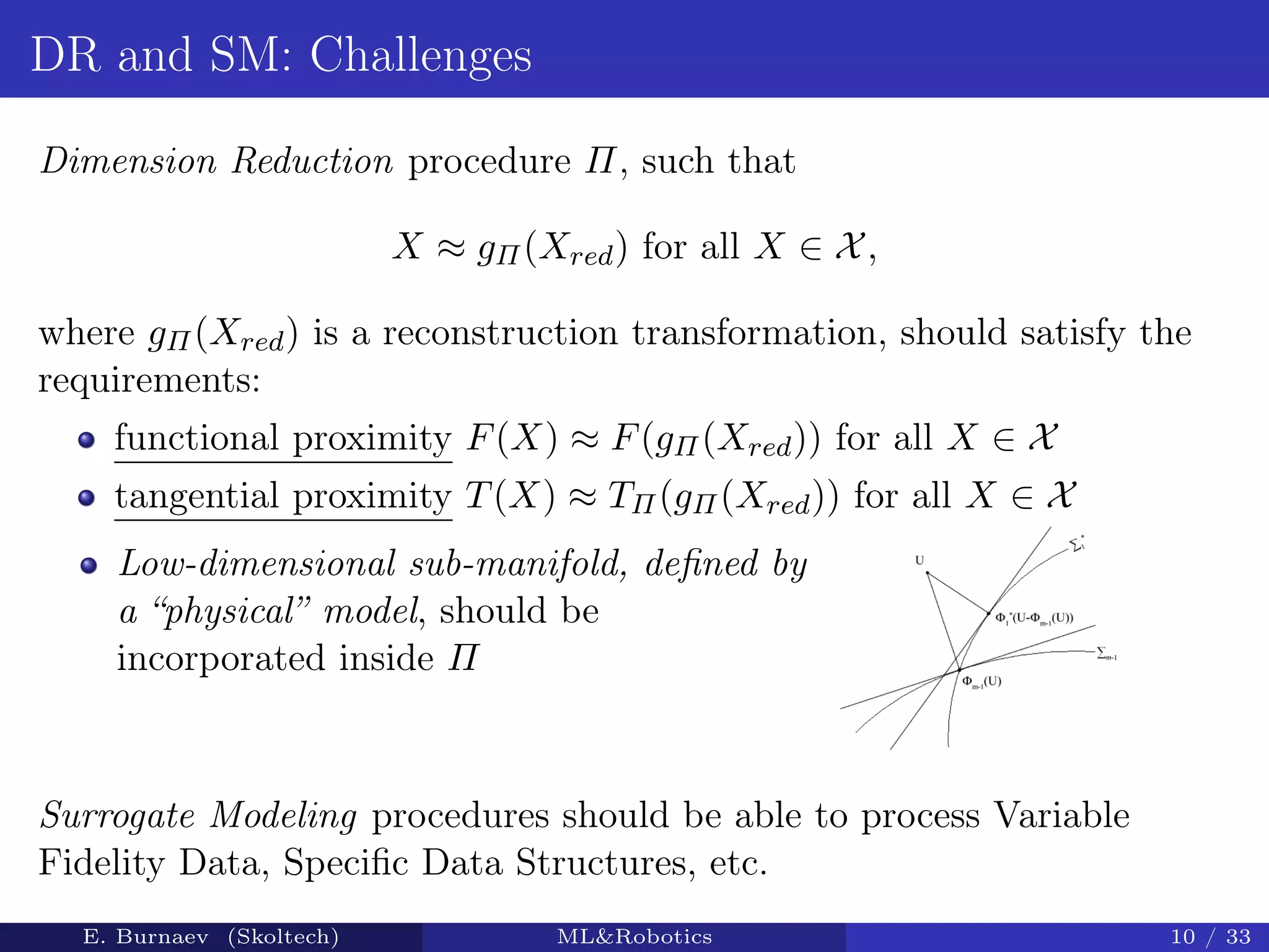 DR and SM: Challenges
Dimension Reduction procedure Π, such that
X ≈ gΠ(Xred) for all X ∈ X,
where gΠ(Xred) is a reconstruction transformation, should satisfy the
requirements:
functional proximity F(X) ≈ F(gΠ(Xred)) for all X ∈ X
tangential proximity T(X) ≈ TΠ(gΠ(Xred)) for all X ∈ X
Low-dimensional sub-manifold, deﬁned by
a “physical” model, should be
incorporated inside Π
Surrogate Modeling procedures should be able to process Variable
Fidelity Data, Speciﬁc Data Structures, etc.
E. Burnaev (Skoltech) ML&Robotics 10 / 33
 