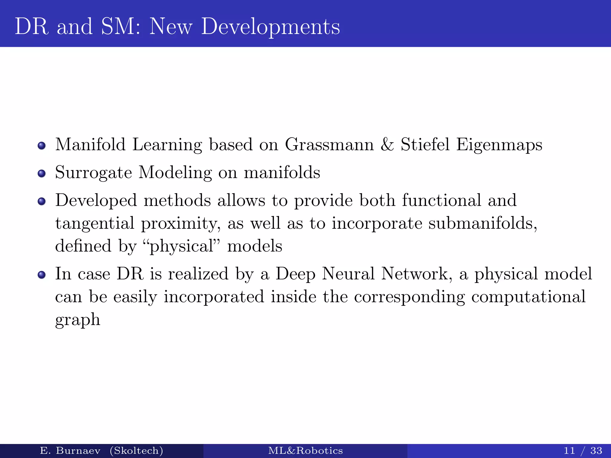 DR and SM: New Developments
Manifold Learning based on Grassmann & Stiefel Eigenmaps
Surrogate Modeling on manifolds
Developed methods allows to provide both functional and
tangential proximity, as well as to incorporate submanifolds,
deﬁned by “physical” models
In case DR is realized by a Deep Neural Network, a physical model
can be easily incorporated inside the corresponding computational
graph
E. Burnaev (Skoltech) ML&Robotics 11 / 33
 