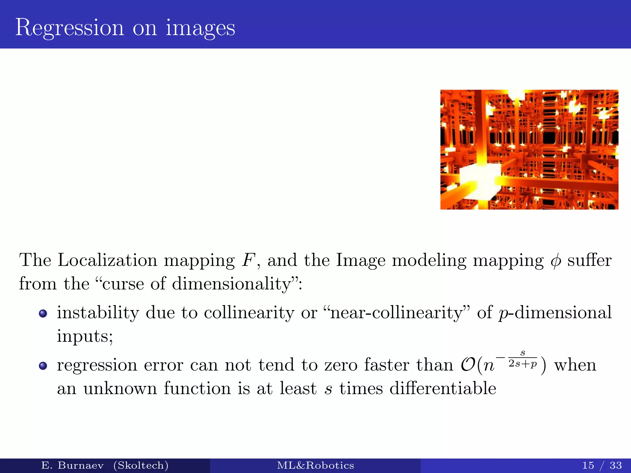 Regression on images
The Localization mapping F, and the Image modeling mapping φ suﬀer
from the “curse of dimensionality”:
instability due to collinearity or “near-collinearity” of p-dimensional
inputs;
regression error can not tend to zero faster than O(n
− s
2s+p ) when
an unknown function is at least s times diﬀerentiable
E. Burnaev (Skoltech) ML&Robotics 15 / 33
 